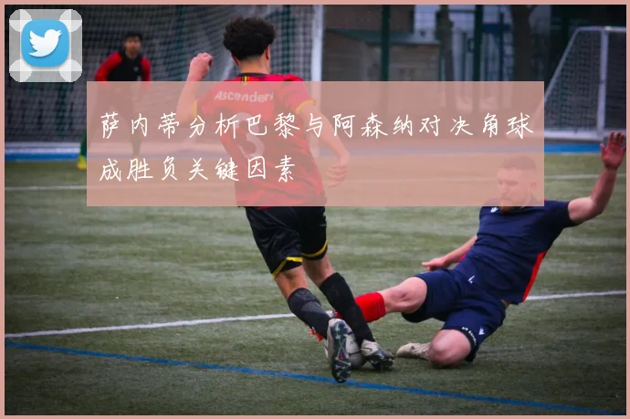 萨内蒂分析巴黎与阿森纳对决角球成胜负关键因素