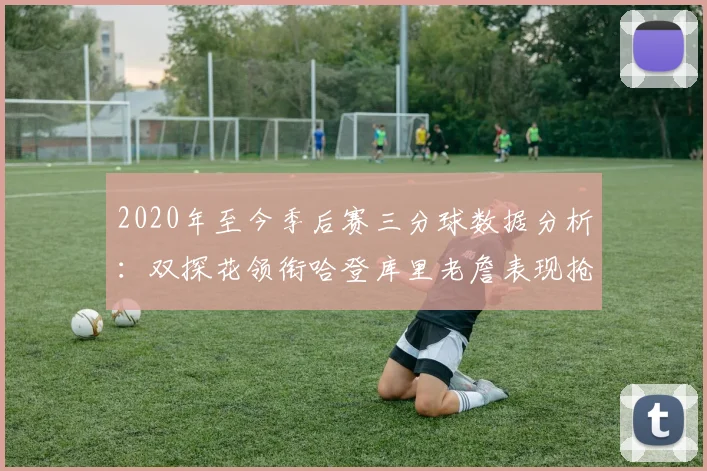2020年至今季后赛三分球数据分析：双探花领衔哈登库里老詹表现抢眼