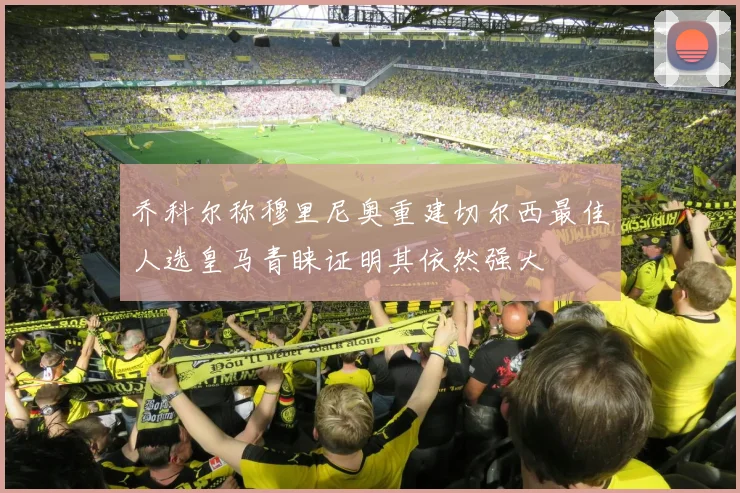 乔科尔称穆里尼奥重建切尔西最佳人选皇马青睐证明其依然强大