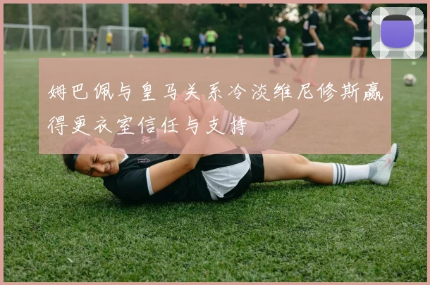 姆巴佩与皇马关系冷淡维尼修斯赢得更衣室信任与支持