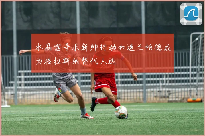 水晶宫寻求新帅行动加速兰帕德成为格拉斯纳替代人选