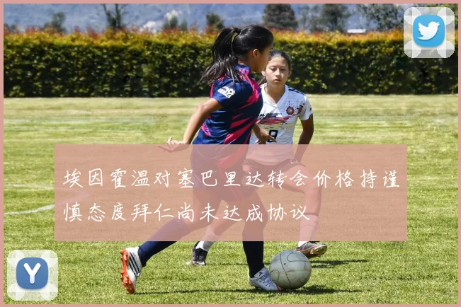埃因霍温对塞巴里达转会价格持谨慎态度拜仁尚未达成协议