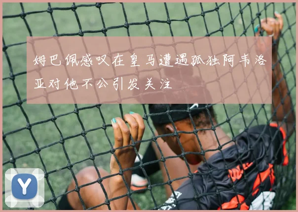 姆巴佩感叹在皇马遭遇孤独阿韦洛亚对他不公引发关注