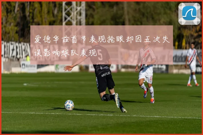 爱德华兹首节表现抢眼却因五次失误影响球队表现