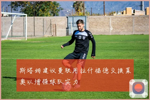 斯塔姆建议曼联用拉什福德交换莱奥以增强球队实力