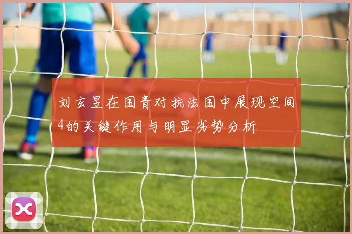 刘玄昱在国青对抗法国中展现空间4的关键作用与明显劣势分析