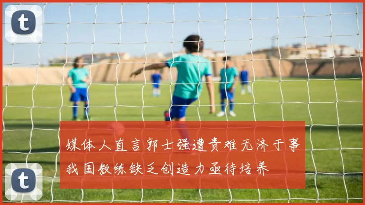 媒体人直言郭士强遭责难无济于事我国教练缺乏创造力亟待培养