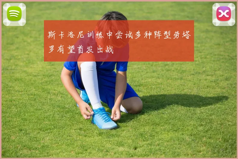 斯卡洛尼训练中尝试多种阵型劳塔罗有望首发出战