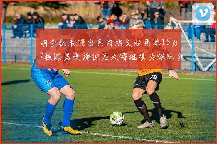胡金秋表现出色内线支柱再添15分7板膝盖受撞但无大碍继续为球队贡献力量