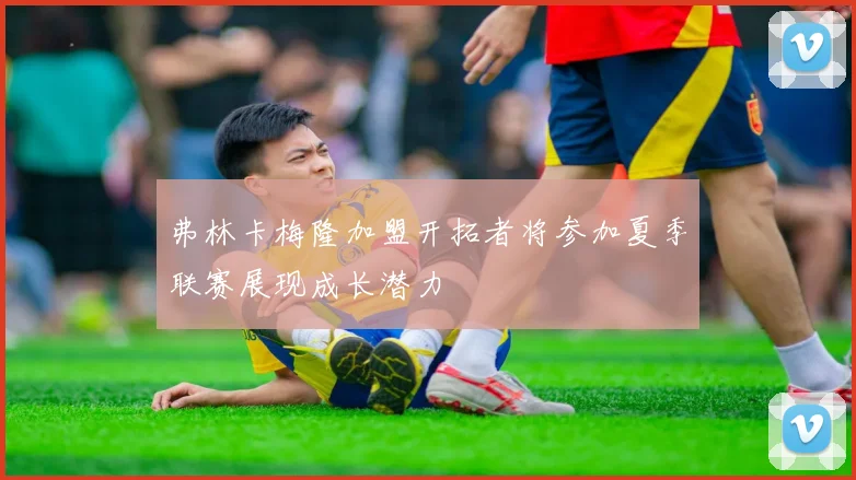 弗林卡梅隆加盟开拓者将参加夏季联赛展现成长潜力