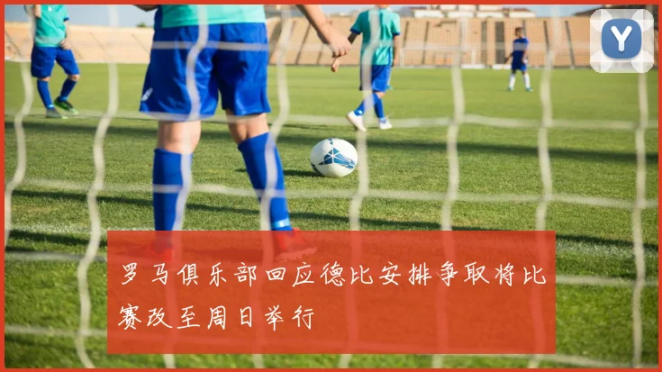 罗马俱乐部回应德比安排争取将比赛改至周日举行