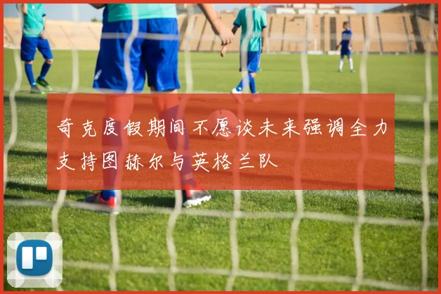 奇克度假期间不愿谈未来强调全力支持图赫尔与英格兰队
