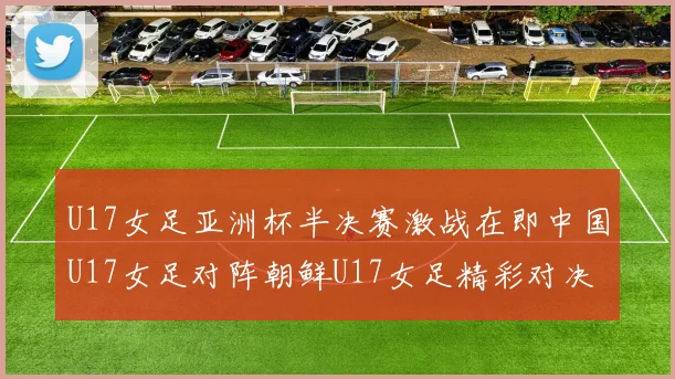 U17女足亚洲杯半决赛激战在即中国U17女足对阵朝鲜U17女足精彩对决即将开启