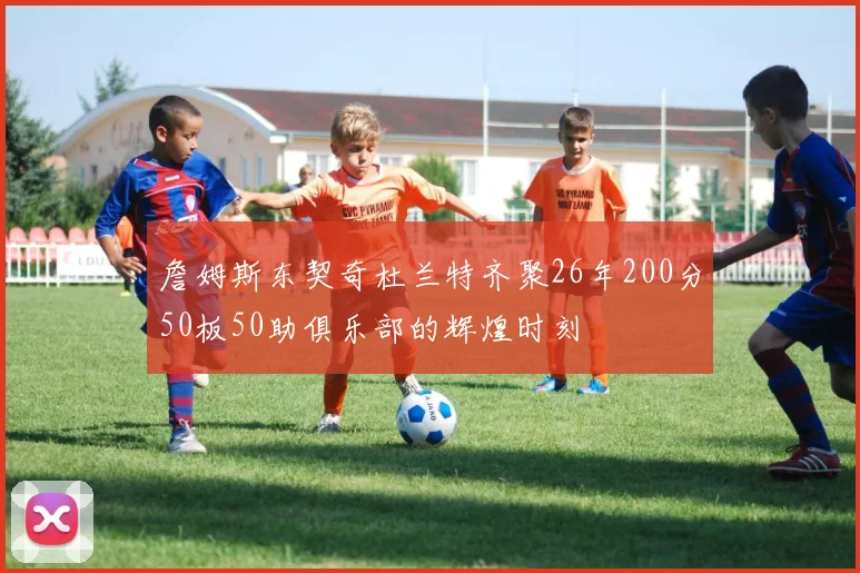 詹姆斯东契奇杜兰特齐聚26年200分50板50助俱乐部的辉煌时刻