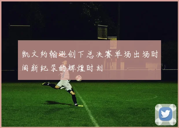凯文约翰逊创下总决赛单场出场时间新纪录的辉煌时刻
