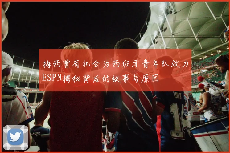 梅西曾有机会为西班牙青年队效力ESPN揭秘背后的故事与原因