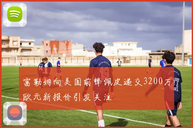 富勒姆向美国前锋佩皮递交3200万欧元新报价引发关注