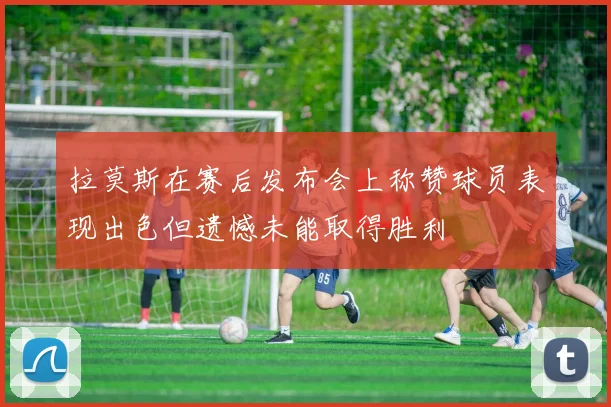 拉莫斯在赛后发布会上称赞球员表现出色但遗憾未能取得胜利