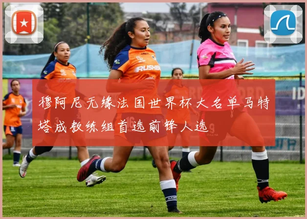 穆阿尼无缘法国世界杯大名单马特塔成教练组首选前锋人选