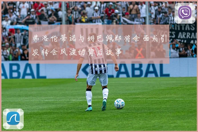 弗洛伦蒂诺与姆巴佩即将会面或引发转会风波的背后故事