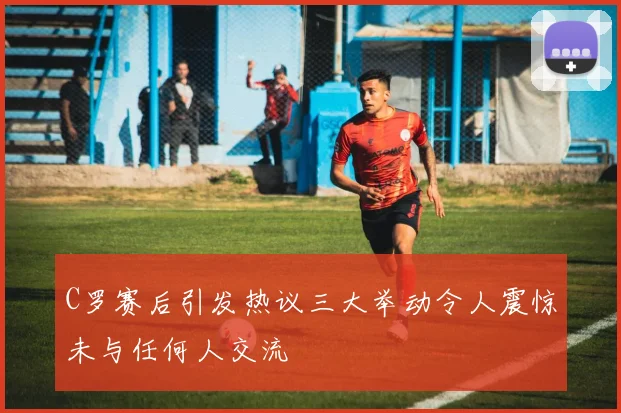 C罗赛后引发热议三大举动令人震惊未与任何人交流