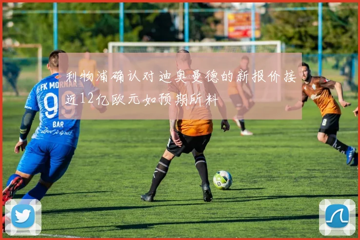 利物浦确认对迪奥曼德的新报价接近12亿欧元如预期所料