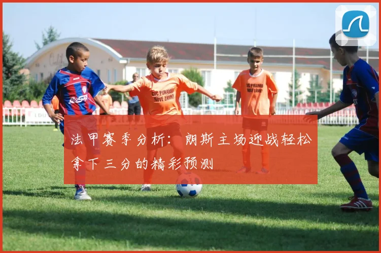 法甲赛季分析：朗斯主场迎战轻松拿下三分的精彩预测