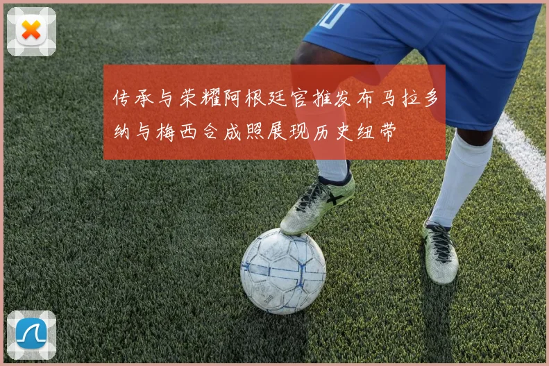 传承与荣耀阿根廷官推发布马拉多纳与梅西合成照展现历史纽带
