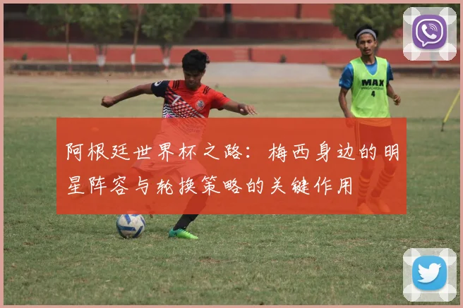 阿根廷世界杯之路：梅西身边的明星阵容与轮换策略的关键作用