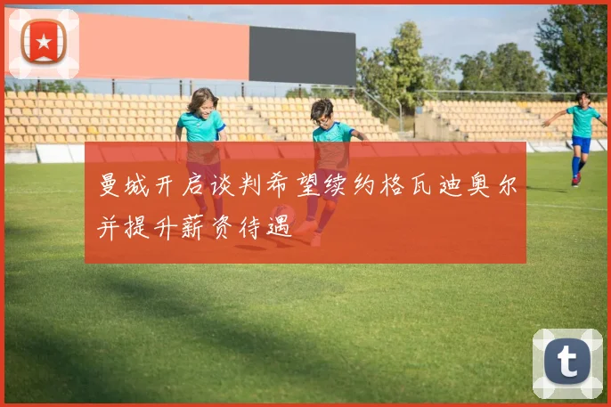 曼城开启谈判希望续约格瓦迪奥尔并提升薪资待遇